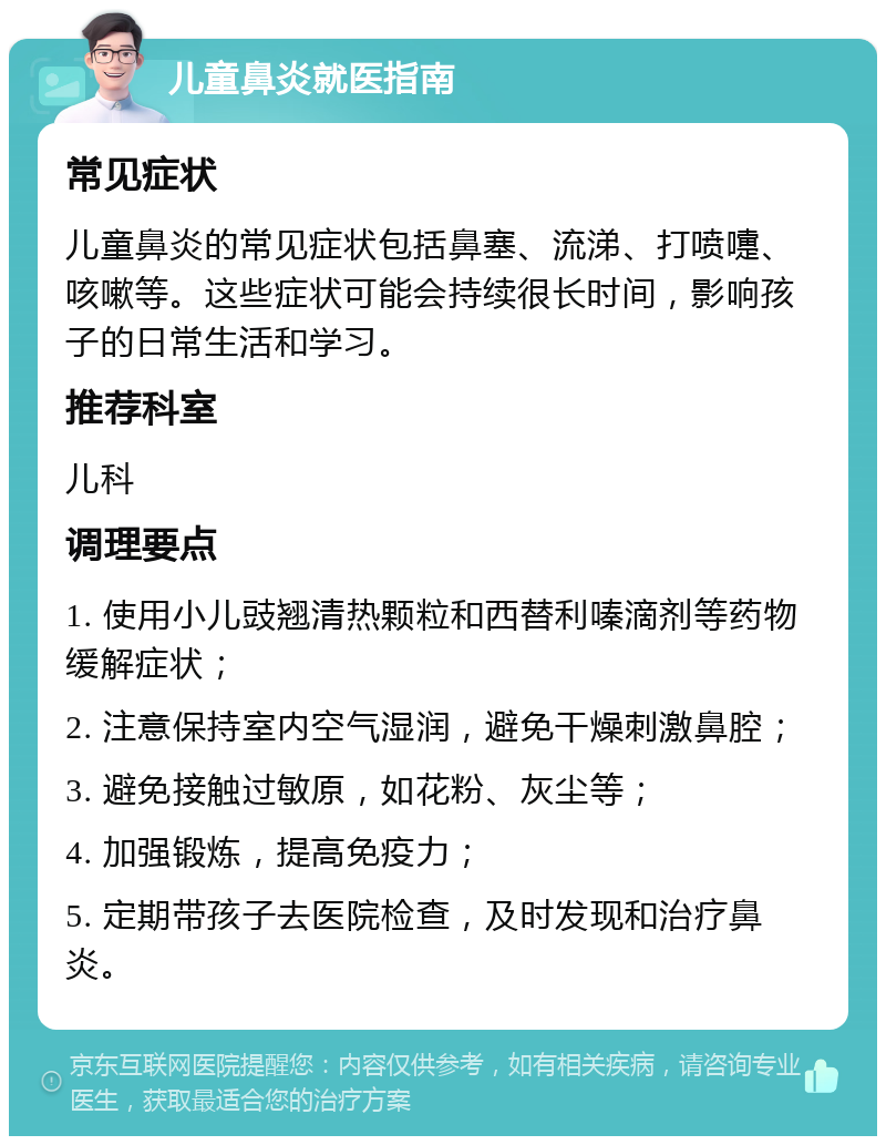 儿童鼻炎就医指南 常见症状 儿童鼻炎的常见症状包括鼻塞、流涕、打喷嚏、咳嗽等。这些症状可能会持续很长时间，影响孩子的日常生活和学习。 推荐科室 儿科 调理要点 1. 使用小儿豉翘清热颗粒和西替利嗪滴剂等药物缓解症状； 2. 注意保持室内空气湿润，避免干燥刺激鼻腔； 3. 避免接触过敏原，如花粉、灰尘等； 4. 加强锻炼，提高免疫力； 5. 定期带孩子去医院检查，及时发现和治疗鼻炎。