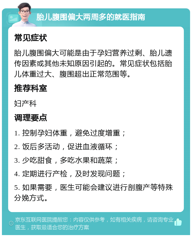 胎儿腹围偏大两周多的就医指南 常见症状 胎儿腹围偏大可能是由于孕妇营养过剩、胎儿遗传因素或其他未知原因引起的。常见症状包括胎儿体重过大、腹围超出正常范围等。 推荐科室 妇产科 调理要点 1. 控制孕妇体重，避免过度增重； 2. 饭后多活动，促进血液循环； 3. 少吃甜食，多吃水果和蔬菜； 4. 定期进行产检，及时发现问题； 5. 如果需要，医生可能会建议进行剖腹产等特殊分娩方式。