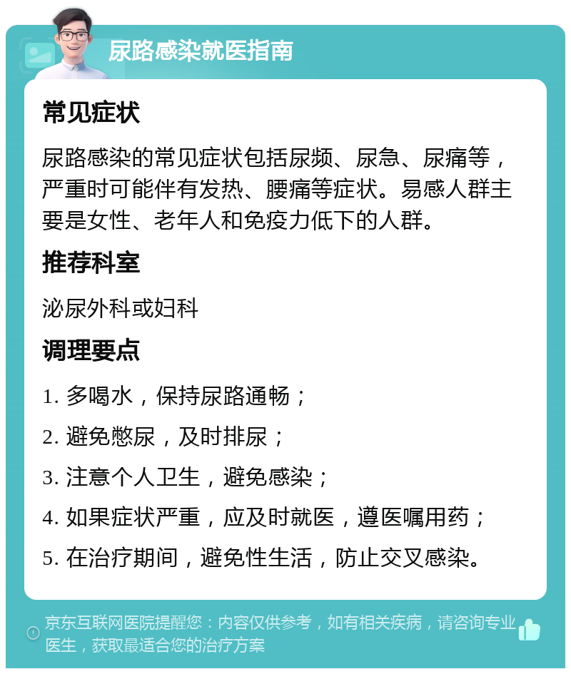 尿路感染就医指南 常见症状 尿路感染的常见症状包括尿频、尿急、尿痛等，严重时可能伴有发热、腰痛等症状。易感人群主要是女性、老年人和免疫力低下的人群。 推荐科室 泌尿外科或妇科 调理要点 1. 多喝水，保持尿路通畅； 2. 避免憋尿，及时排尿； 3. 注意个人卫生，避免感染； 4. 如果症状严重，应及时就医，遵医嘱用药； 5. 在治疗期间，避免性生活，防止交叉感染。