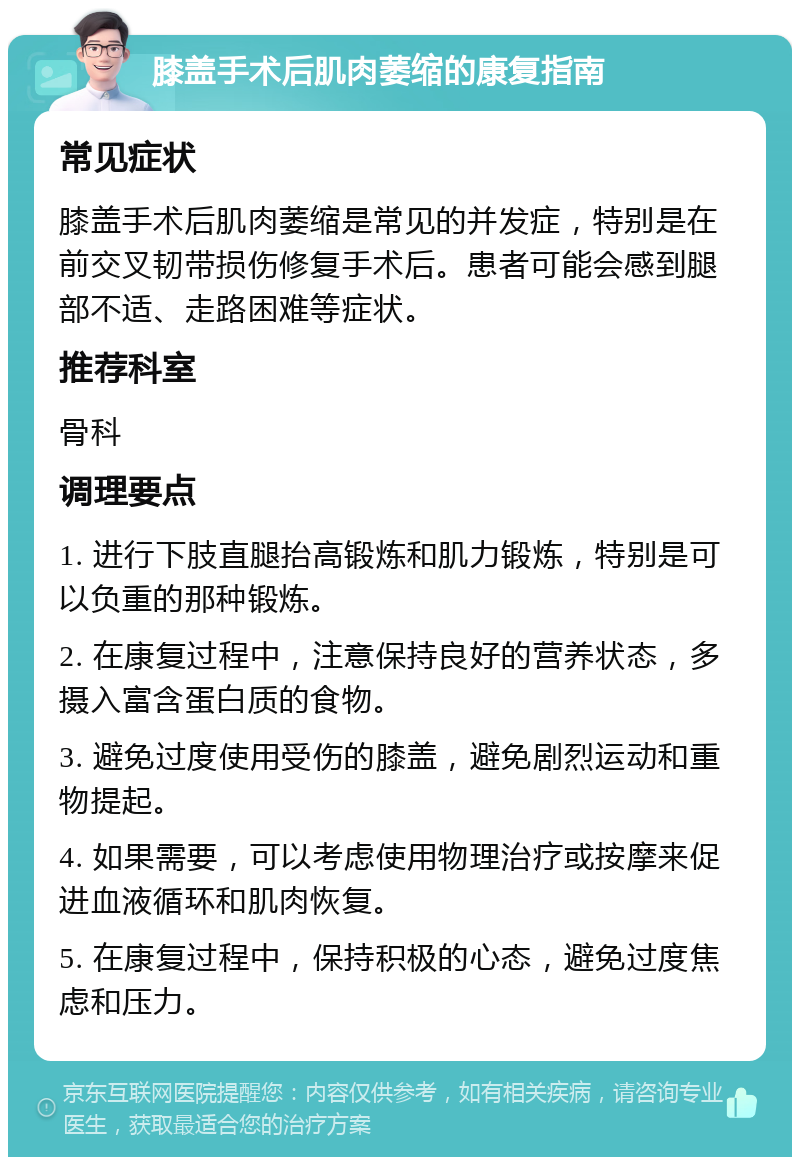 膝盖手术后肌肉萎缩的康复指南 常见症状 膝盖手术后肌肉萎缩是常见的并发症，特别是在前交叉韧带损伤修复手术后。患者可能会感到腿部不适、走路困难等症状。 推荐科室 骨科 调理要点 1. 进行下肢直腿抬高锻炼和肌力锻炼，特别是可以负重的那种锻炼。 2. 在康复过程中，注意保持良好的营养状态，多摄入富含蛋白质的食物。 3. 避免过度使用受伤的膝盖，避免剧烈运动和重物提起。 4. 如果需要，可以考虑使用物理治疗或按摩来促进血液循环和肌肉恢复。 5. 在康复过程中，保持积极的心态，避免过度焦虑和压力。