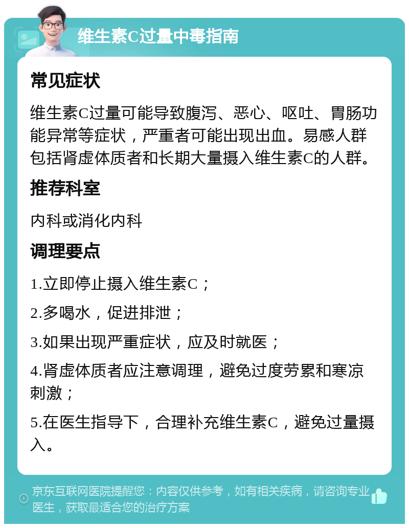 维生素C过量中毒指南 常见症状 维生素C过量可能导致腹泻、恶心、呕吐、胃肠功能异常等症状，严重者可能出现出血。易感人群包括肾虚体质者和长期大量摄入维生素C的人群。 推荐科室 内科或消化内科 调理要点 1.立即停止摄入维生素C； 2.多喝水，促进排泄； 3.如果出现严重症状，应及时就医； 4.肾虚体质者应注意调理，避免过度劳累和寒凉刺激； 5.在医生指导下，合理补充维生素C，避免过量摄入。