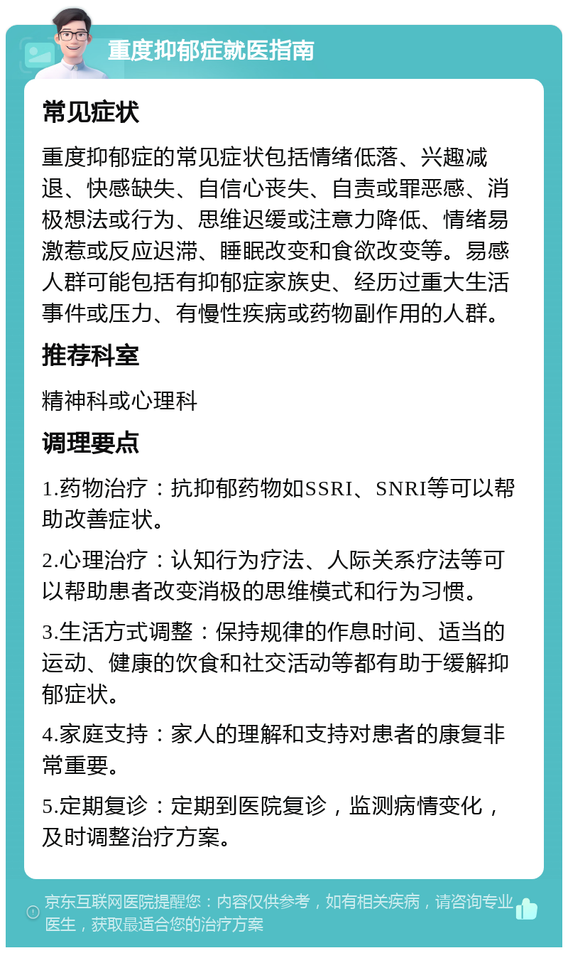 重度抑郁症就医指南 常见症状 重度抑郁症的常见症状包括情绪低落、兴趣减退、快感缺失、自信心丧失、自责或罪恶感、消极想法或行为、思维迟缓或注意力降低、情绪易激惹或反应迟滞、睡眠改变和食欲改变等。易感人群可能包括有抑郁症家族史、经历过重大生活事件或压力、有慢性疾病或药物副作用的人群。 推荐科室 精神科或心理科 调理要点 1.药物治疗：抗抑郁药物如SSRI、SNRI等可以帮助改善症状。 2.心理治疗：认知行为疗法、人际关系疗法等可以帮助患者改变消极的思维模式和行为习惯。 3.生活方式调整：保持规律的作息时间、适当的运动、健康的饮食和社交活动等都有助于缓解抑郁症状。 4.家庭支持：家人的理解和支持对患者的康复非常重要。 5.定期复诊：定期到医院复诊，监测病情变化，及时调整治疗方案。