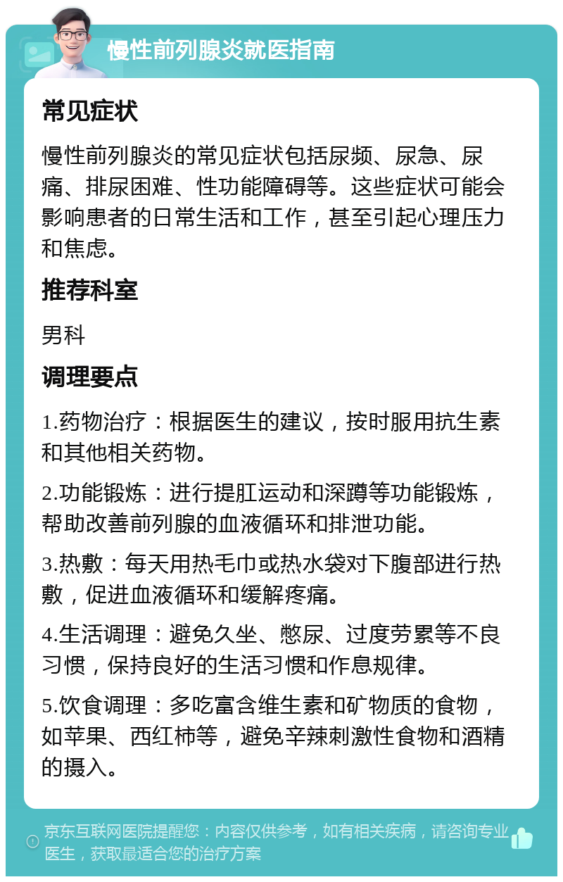 慢性前列腺炎就医指南 常见症状 慢性前列腺炎的常见症状包括尿频、尿急、尿痛、排尿困难、性功能障碍等。这些症状可能会影响患者的日常生活和工作，甚至引起心理压力和焦虑。 推荐科室 男科 调理要点 1.药物治疗：根据医生的建议，按时服用抗生素和其他相关药物。 2.功能锻炼：进行提肛运动和深蹲等功能锻炼，帮助改善前列腺的血液循环和排泄功能。 3.热敷：每天用热毛巾或热水袋对下腹部进行热敷，促进血液循环和缓解疼痛。 4.生活调理：避免久坐、憋尿、过度劳累等不良习惯，保持良好的生活习惯和作息规律。 5.饮食调理：多吃富含维生素和矿物质的食物，如苹果、西红柿等，避免辛辣刺激性食物和酒精的摄入。