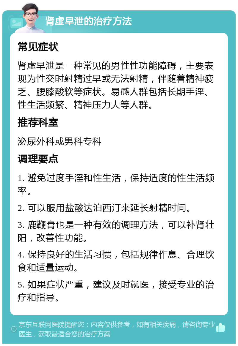 肾虚早泄的治疗方法 常见症状 肾虚早泄是一种常见的男性性功能障碍，主要表现为性交时射精过早或无法射精，伴随着精神疲乏、腰膝酸软等症状。易感人群包括长期手淫、性生活频繁、精神压力大等人群。 推荐科室 泌尿外科或男科专科 调理要点 1. 避免过度手淫和性生活，保持适度的性生活频率。 2. 可以服用盐酸达泊西汀来延长射精时间。 3. 鹿鞭膏也是一种有效的调理方法，可以补肾壮阳，改善性功能。 4. 保持良好的生活习惯，包括规律作息、合理饮食和适量运动。 5. 如果症状严重，建议及时就医，接受专业的治疗和指导。