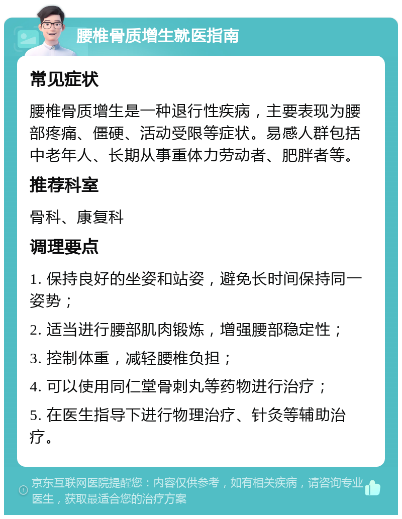 腰椎骨质增生就医指南 常见症状 腰椎骨质增生是一种退行性疾病，主要表现为腰部疼痛、僵硬、活动受限等症状。易感人群包括中老年人、长期从事重体力劳动者、肥胖者等。 推荐科室 骨科、康复科 调理要点 1. 保持良好的坐姿和站姿，避免长时间保持同一姿势； 2. 适当进行腰部肌肉锻炼，增强腰部稳定性； 3. 控制体重，减轻腰椎负担； 4. 可以使用同仁堂骨刺丸等药物进行治疗； 5. 在医生指导下进行物理治疗、针灸等辅助治疗。