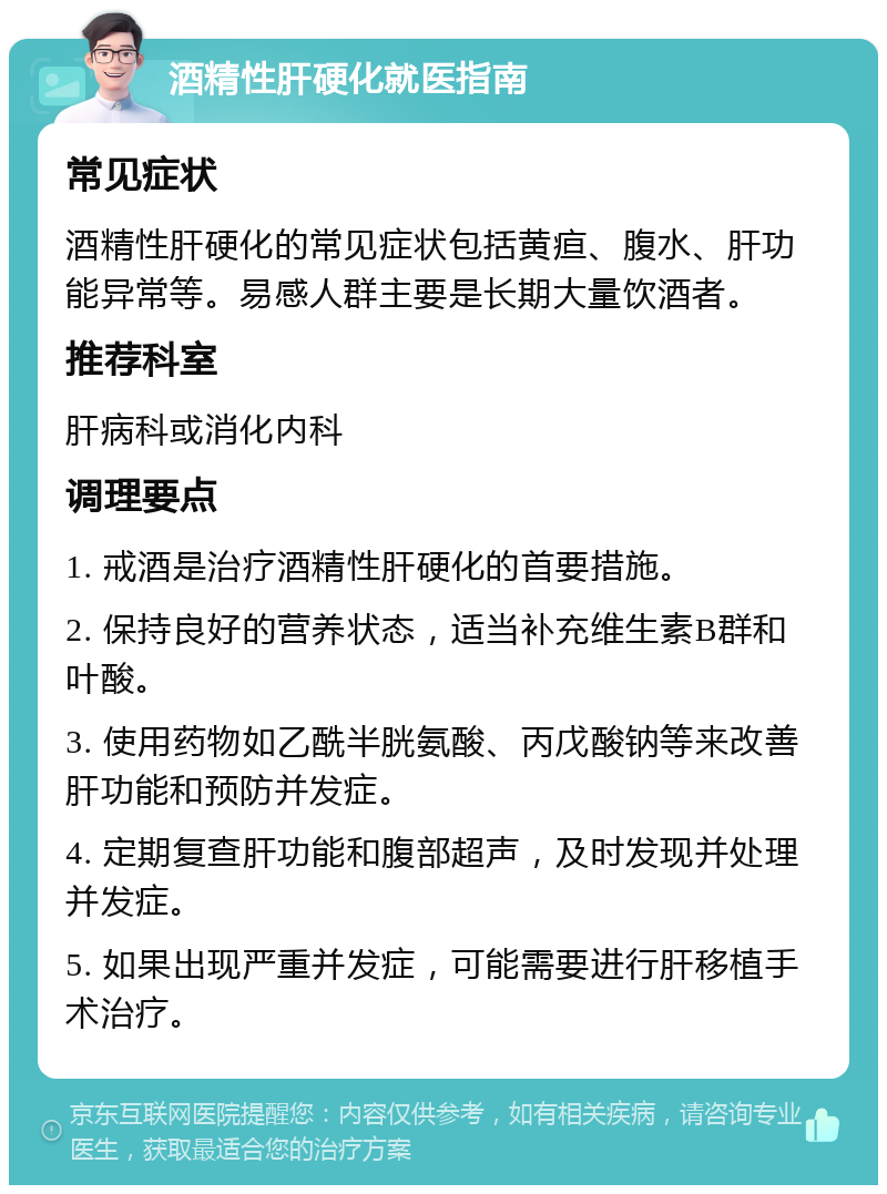 酒精性肝硬化就医指南 常见症状 酒精性肝硬化的常见症状包括黄疸、腹水、肝功能异常等。易感人群主要是长期大量饮酒者。 推荐科室 肝病科或消化内科 调理要点 1. 戒酒是治疗酒精性肝硬化的首要措施。 2. 保持良好的营养状态，适当补充维生素B群和叶酸。 3. 使用药物如乙酰半胱氨酸、丙戊酸钠等来改善肝功能和预防并发症。 4. 定期复查肝功能和腹部超声，及时发现并处理并发症。 5. 如果出现严重并发症，可能需要进行肝移植手术治疗。