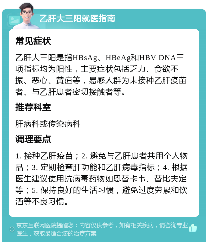 乙肝大三阳就医指南 常见症状 乙肝大三阳是指HBsAg、HBeAg和HBV DNA三项指标均为阳性，主要症状包括乏力、食欲不振、恶心、黄疸等，易感人群为未接种乙肝疫苗者、与乙肝患者密切接触者等。 推荐科室 肝病科或传染病科 调理要点 1. 接种乙肝疫苗；2. 避免与乙肝患者共用个人物品；3. 定期检查肝功能和乙肝病毒指标；4. 根据医生建议使用抗病毒药物如恩替卡韦、替比夫定等；5. 保持良好的生活习惯，避免过度劳累和饮酒等不良习惯。