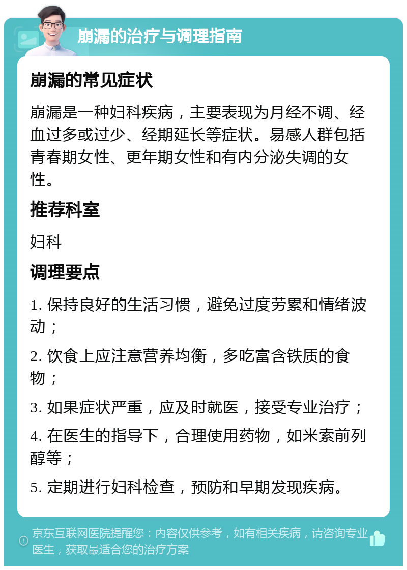 崩漏的治疗与调理指南 崩漏的常见症状 崩漏是一种妇科疾病，主要表现为月经不调、经血过多或过少、经期延长等症状。易感人群包括青春期女性、更年期女性和有内分泌失调的女性。 推荐科室 妇科 调理要点 1. 保持良好的生活习惯，避免过度劳累和情绪波动； 2. 饮食上应注意营养均衡，多吃富含铁质的食物； 3. 如果症状严重，应及时就医，接受专业治疗； 4. 在医生的指导下，合理使用药物，如米索前列醇等； 5. 定期进行妇科检查，预防和早期发现疾病。