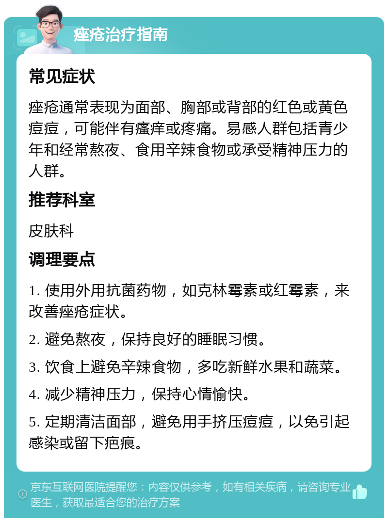 痤疮治疗指南 常见症状 痤疮通常表现为面部、胸部或背部的红色或黄色痘痘，可能伴有瘙痒或疼痛。易感人群包括青少年和经常熬夜、食用辛辣食物或承受精神压力的人群。 推荐科室 皮肤科 调理要点 1. 使用外用抗菌药物，如克林霉素或红霉素，来改善痤疮症状。 2. 避免熬夜，保持良好的睡眠习惯。 3. 饮食上避免辛辣食物，多吃新鲜水果和蔬菜。 4. 减少精神压力，保持心情愉快。 5. 定期清洁面部，避免用手挤压痘痘，以免引起感染或留下疤痕。