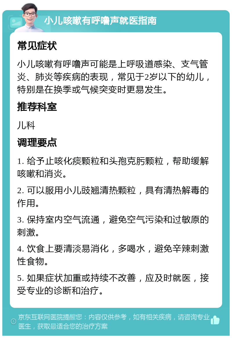 小儿咳嗽有呼噜声就医指南 常见症状 小儿咳嗽有呼噜声可能是上呼吸道感染、支气管炎、肺炎等疾病的表现，常见于2岁以下的幼儿，特别是在换季或气候突变时更易发生。 推荐科室 儿科 调理要点 1. 给予止咳化痰颗粒和头孢克肟颗粒，帮助缓解咳嗽和消炎。 2. 可以服用小儿豉翘清热颗粒，具有清热解毒的作用。 3. 保持室内空气流通，避免空气污染和过敏原的刺激。 4. 饮食上要清淡易消化，多喝水，避免辛辣刺激性食物。 5. 如果症状加重或持续不改善，应及时就医，接受专业的诊断和治疗。