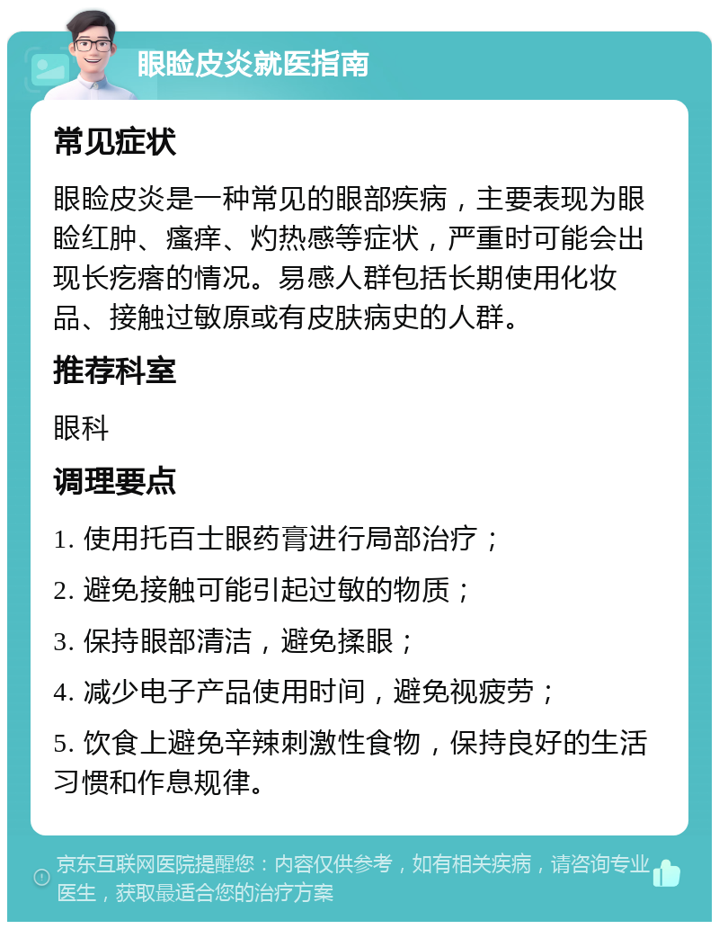 眼睑皮炎就医指南 常见症状 眼睑皮炎是一种常见的眼部疾病，主要表现为眼睑红肿、瘙痒、灼热感等症状，严重时可能会出现长疙瘩的情况。易感人群包括长期使用化妆品、接触过敏原或有皮肤病史的人群。 推荐科室 眼科 调理要点 1. 使用托百士眼药膏进行局部治疗； 2. 避免接触可能引起过敏的物质； 3. 保持眼部清洁，避免揉眼； 4. 减少电子产品使用时间，避免视疲劳； 5. 饮食上避免辛辣刺激性食物，保持良好的生活习惯和作息规律。