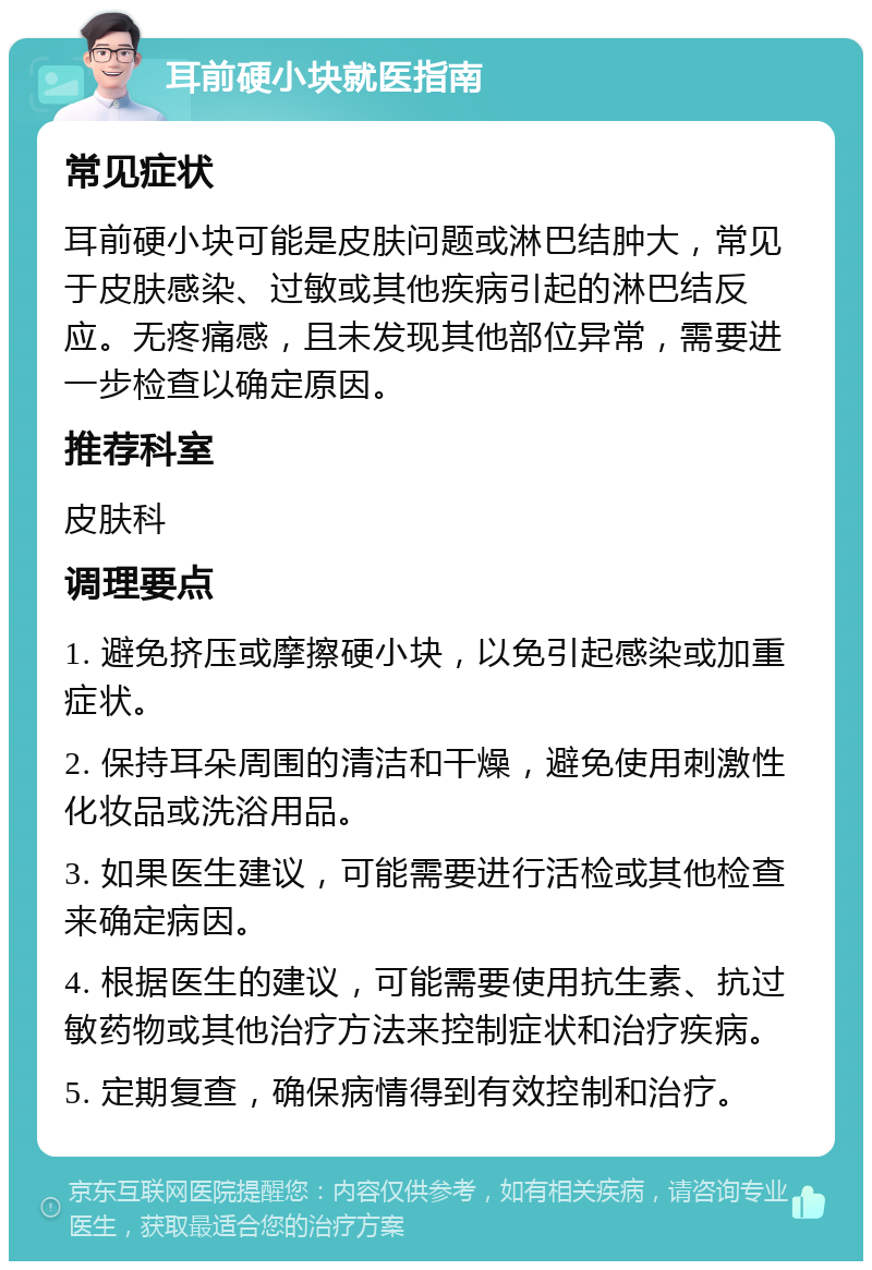 耳前硬小块就医指南 常见症状 耳前硬小块可能是皮肤问题或淋巴结肿大，常见于皮肤感染、过敏或其他疾病引起的淋巴结反应。无疼痛感，且未发现其他部位异常，需要进一步检查以确定原因。 推荐科室 皮肤科 调理要点 1. 避免挤压或摩擦硬小块，以免引起感染或加重症状。 2. 保持耳朵周围的清洁和干燥，避免使用刺激性化妆品或洗浴用品。 3. 如果医生建议，可能需要进行活检或其他检查来确定病因。 4. 根据医生的建议，可能需要使用抗生素、抗过敏药物或其他治疗方法来控制症状和治疗疾病。 5. 定期复查，确保病情得到有效控制和治疗。