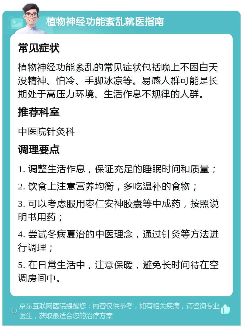 植物神经功能紊乱就医指南 常见症状 植物神经功能紊乱的常见症状包括晚上不困白天没精神、怕冷、手脚冰凉等。易感人群可能是长期处于高压力环境、生活作息不规律的人群。 推荐科室 中医院针灸科 调理要点 1. 调整生活作息，保证充足的睡眠时间和质量； 2. 饮食上注意营养均衡，多吃温补的食物； 3. 可以考虑服用枣仁安神胶囊等中成药，按照说明书用药； 4. 尝试冬病夏治的中医理念，通过针灸等方法进行调理； 5. 在日常生活中，注意保暖，避免长时间待在空调房间中。