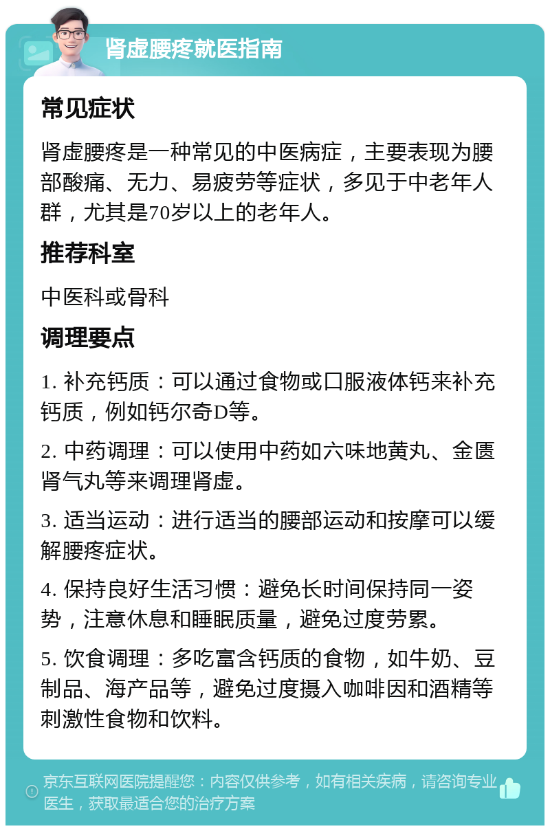 肾虚腰疼就医指南 常见症状 肾虚腰疼是一种常见的中医病症，主要表现为腰部酸痛、无力、易疲劳等症状，多见于中老年人群，尤其是70岁以上的老年人。 推荐科室 中医科或骨科 调理要点 1. 补充钙质：可以通过食物或口服液体钙来补充钙质，例如钙尔奇D等。 2. 中药调理：可以使用中药如六味地黄丸、金匮肾气丸等来调理肾虚。 3. 适当运动：进行适当的腰部运动和按摩可以缓解腰疼症状。 4. 保持良好生活习惯：避免长时间保持同一姿势，注意休息和睡眠质量，避免过度劳累。 5. 饮食调理：多吃富含钙质的食物，如牛奶、豆制品、海产品等，避免过度摄入咖啡因和酒精等刺激性食物和饮料。