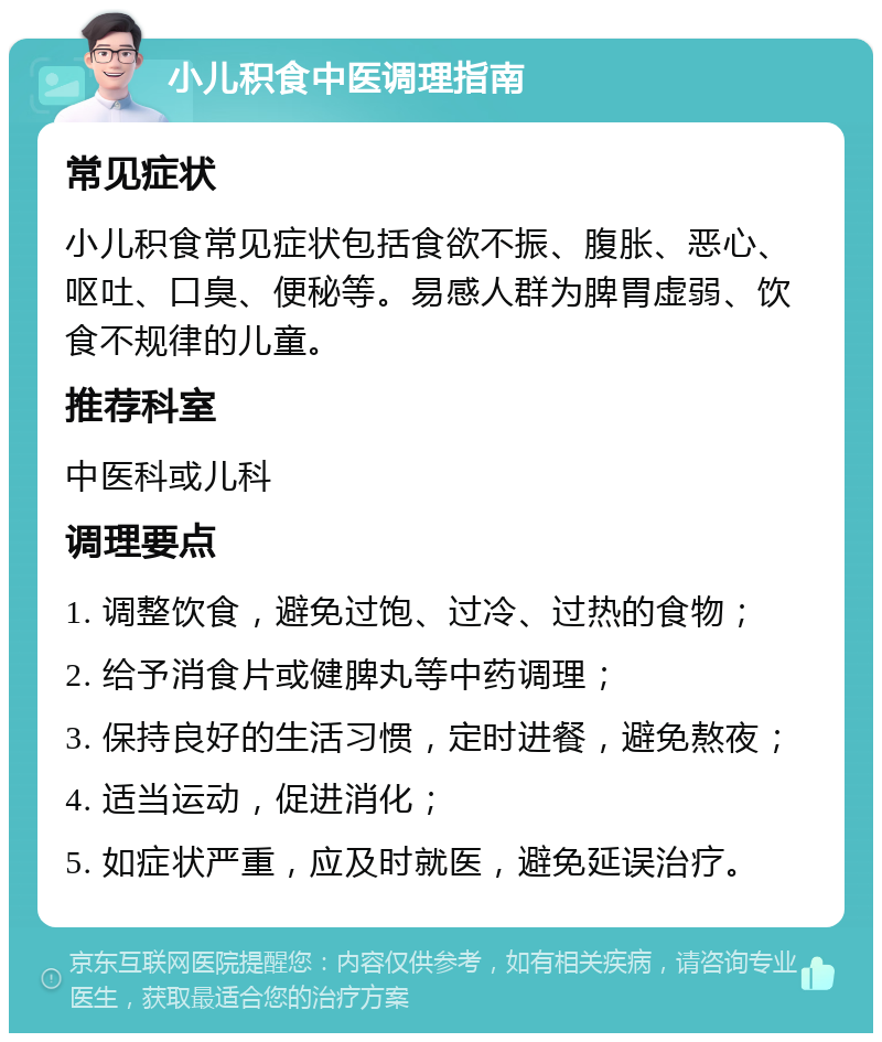 小儿积食中医调理指南 常见症状 小儿积食常见症状包括食欲不振、腹胀、恶心、呕吐、口臭、便秘等。易感人群为脾胃虚弱、饮食不规律的儿童。 推荐科室 中医科或儿科 调理要点 1. 调整饮食，避免过饱、过冷、过热的食物； 2. 给予消食片或健脾丸等中药调理； 3. 保持良好的生活习惯，定时进餐，避免熬夜； 4. 适当运动，促进消化； 5. 如症状严重，应及时就医，避免延误治疗。