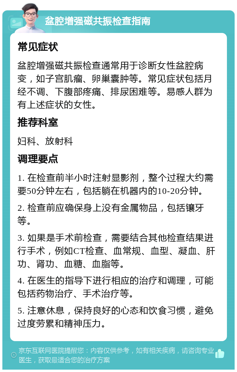 盆腔增强磁共振检查指南 常见症状 盆腔增强磁共振检查通常用于诊断女性盆腔病变，如子宫肌瘤、卵巢囊肿等。常见症状包括月经不调、下腹部疼痛、排尿困难等。易感人群为有上述症状的女性。 推荐科室 妇科、放射科 调理要点 1. 在检查前半小时注射显影剂，整个过程大约需要50分钟左右，包括躺在机器内的10-20分钟。 2. 检查前应确保身上没有金属物品，包括镶牙等。 3. 如果是手术前检查，需要结合其他检查结果进行手术，例如CT检查、血常规、血型、凝血、肝功、肾功、血糖、血脂等。 4. 在医生的指导下进行相应的治疗和调理，可能包括药物治疗、手术治疗等。 5. 注意休息，保持良好的心态和饮食习惯，避免过度劳累和精神压力。