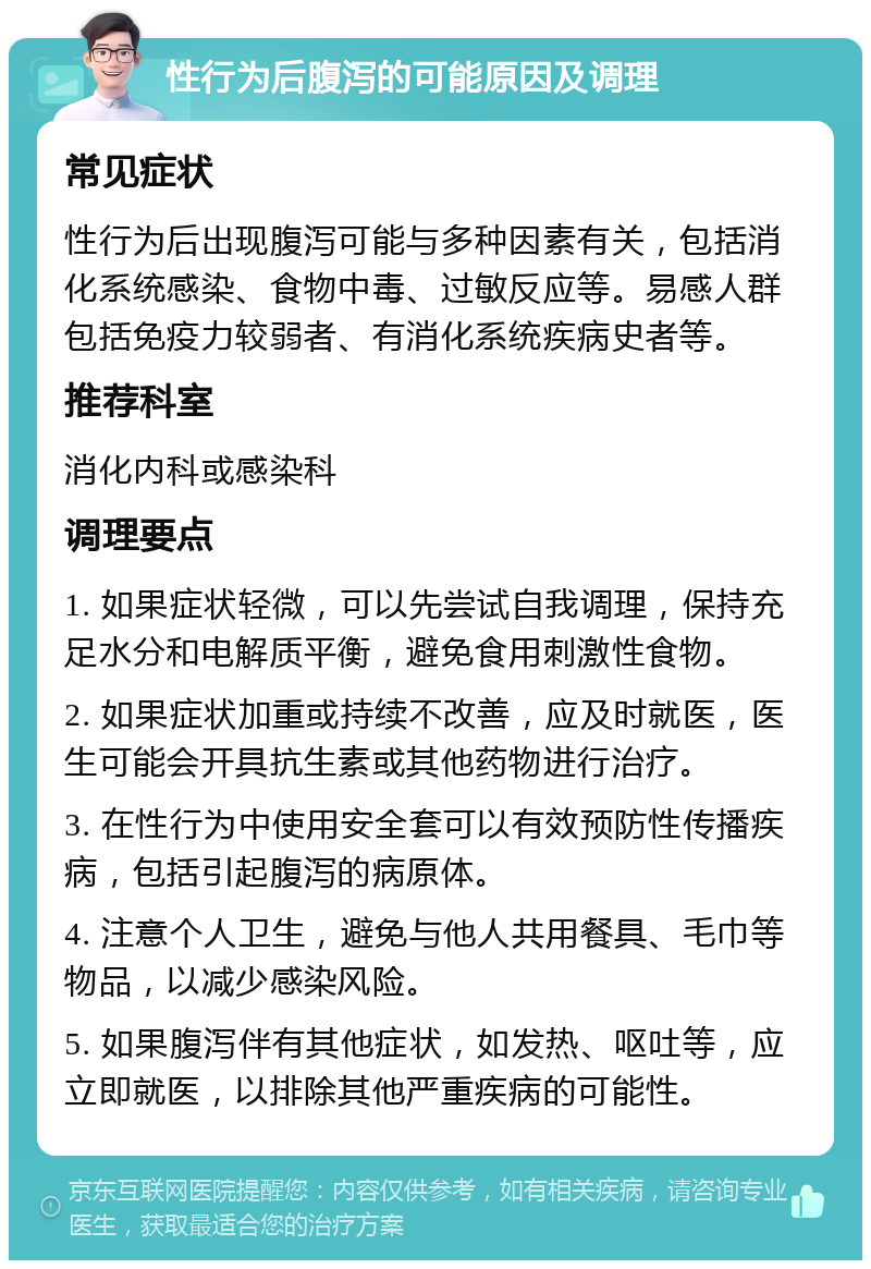 性行为后腹泻的可能原因及调理 常见症状 性行为后出现腹泻可能与多种因素有关，包括消化系统感染、食物中毒、过敏反应等。易感人群包括免疫力较弱者、有消化系统疾病史者等。 推荐科室 消化内科或感染科 调理要点 1. 如果症状轻微，可以先尝试自我调理，保持充足水分和电解质平衡，避免食用刺激性食物。 2. 如果症状加重或持续不改善，应及时就医，医生可能会开具抗生素或其他药物进行治疗。 3. 在性行为中使用安全套可以有效预防性传播疾病，包括引起腹泻的病原体。 4. 注意个人卫生，避免与他人共用餐具、毛巾等物品，以减少感染风险。 5. 如果腹泻伴有其他症状，如发热、呕吐等，应立即就医，以排除其他严重疾病的可能性。