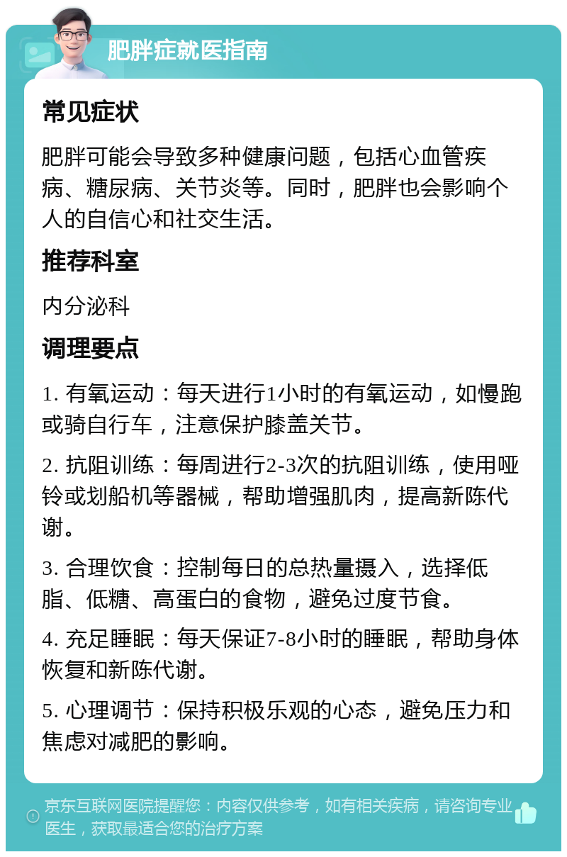 肥胖症就医指南 常见症状 肥胖可能会导致多种健康问题，包括心血管疾病、糖尿病、关节炎等。同时，肥胖也会影响个人的自信心和社交生活。 推荐科室 内分泌科 调理要点 1. 有氧运动：每天进行1小时的有氧运动，如慢跑或骑自行车，注意保护膝盖关节。 2. 抗阻训练：每周进行2-3次的抗阻训练，使用哑铃或划船机等器械，帮助增强肌肉，提高新陈代谢。 3. 合理饮食：控制每日的总热量摄入，选择低脂、低糖、高蛋白的食物，避免过度节食。 4. 充足睡眠：每天保证7-8小时的睡眠，帮助身体恢复和新陈代谢。 5. 心理调节：保持积极乐观的心态，避免压力和焦虑对减肥的影响。