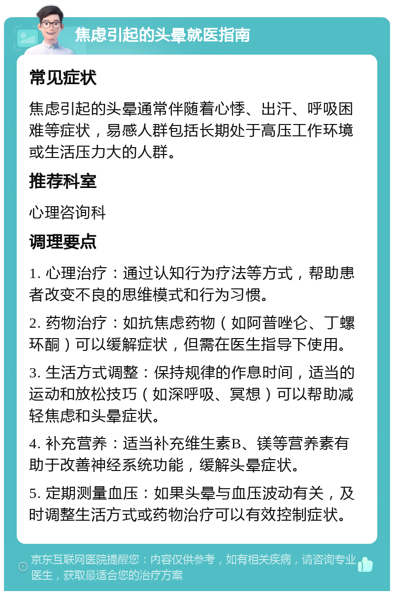 焦虑引起的头晕就医指南 常见症状 焦虑引起的头晕通常伴随着心悸、出汗、呼吸困难等症状，易感人群包括长期处于高压工作环境或生活压力大的人群。 推荐科室 心理咨询科 调理要点 1. 心理治疗：通过认知行为疗法等方式，帮助患者改变不良的思维模式和行为习惯。 2. 药物治疗：如抗焦虑药物（如阿普唑仑、丁螺环酮）可以缓解症状，但需在医生指导下使用。 3. 生活方式调整：保持规律的作息时间，适当的运动和放松技巧（如深呼吸、冥想）可以帮助减轻焦虑和头晕症状。 4. 补充营养：适当补充维生素B、镁等营养素有助于改善神经系统功能，缓解头晕症状。 5. 定期测量血压：如果头晕与血压波动有关，及时调整生活方式或药物治疗可以有效控制症状。