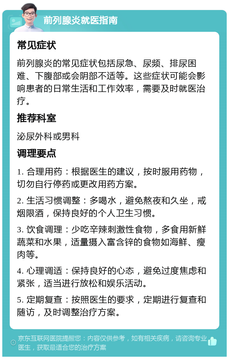 前列腺炎就医指南 常见症状 前列腺炎的常见症状包括尿急、尿频、排尿困难、下腹部或会阴部不适等。这些症状可能会影响患者的日常生活和工作效率，需要及时就医治疗。 推荐科室 泌尿外科或男科 调理要点 1. 合理用药：根据医生的建议，按时服用药物，切勿自行停药或更改用药方案。 2. 生活习惯调整：多喝水，避免熬夜和久坐，戒烟限酒，保持良好的个人卫生习惯。 3. 饮食调理：少吃辛辣刺激性食物，多食用新鲜蔬菜和水果，适量摄入富含锌的食物如海鲜、瘦肉等。 4. 心理调适：保持良好的心态，避免过度焦虑和紧张，适当进行放松和娱乐活动。 5. 定期复查：按照医生的要求，定期进行复查和随访，及时调整治疗方案。