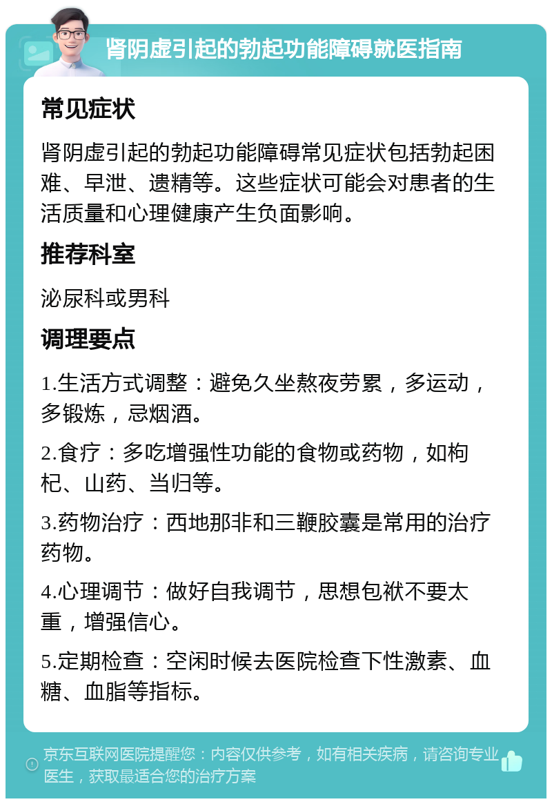 肾阴虚引起的勃起功能障碍就医指南 常见症状 肾阴虚引起的勃起功能障碍常见症状包括勃起困难、早泄、遗精等。这些症状可能会对患者的生活质量和心理健康产生负面影响。 推荐科室 泌尿科或男科 调理要点 1.生活方式调整：避免久坐熬夜劳累，多运动，多锻炼，忌烟酒。 2.食疗：多吃增强性功能的食物或药物，如枸杞、山药、当归等。 3.药物治疗：西地那非和三鞭胶囊是常用的治疗药物。 4.心理调节：做好自我调节，思想包袱不要太重，增强信心。 5.定期检查：空闲时候去医院检查下性激素、血糖、血脂等指标。