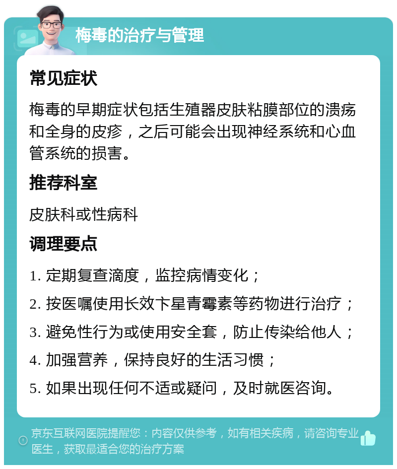 梅毒的治疗与管理 常见症状 梅毒的早期症状包括生殖器皮肤粘膜部位的溃疡和全身的皮疹，之后可能会出现神经系统和心血管系统的损害。 推荐科室 皮肤科或性病科 调理要点 1. 定期复查滴度，监控病情变化； 2. 按医嘱使用长效卞星青霉素等药物进行治疗； 3. 避免性行为或使用安全套，防止传染给他人； 4. 加强营养，保持良好的生活习惯； 5. 如果出现任何不适或疑问，及时就医咨询。