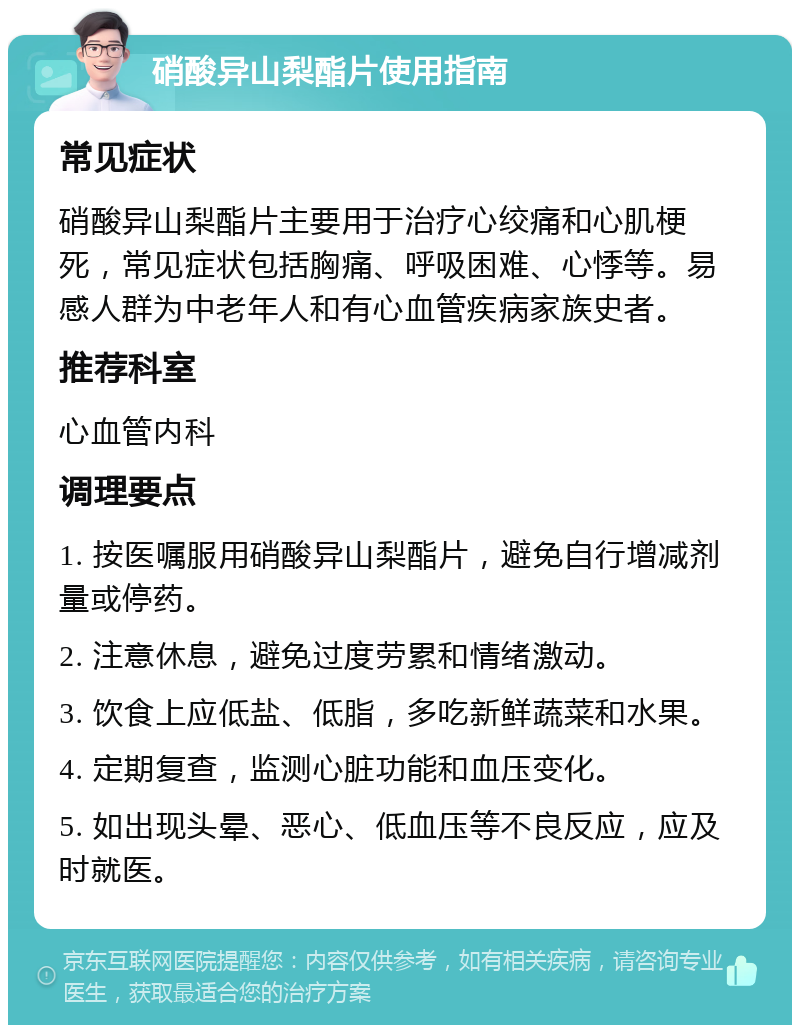 硝酸异山梨酯片使用指南 常见症状 硝酸异山梨酯片主要用于治疗心绞痛和心肌梗死，常见症状包括胸痛、呼吸困难、心悸等。易感人群为中老年人和有心血管疾病家族史者。 推荐科室 心血管内科 调理要点 1. 按医嘱服用硝酸异山梨酯片，避免自行增减剂量或停药。 2. 注意休息，避免过度劳累和情绪激动。 3. 饮食上应低盐、低脂，多吃新鲜蔬菜和水果。 4. 定期复查，监测心脏功能和血压变化。 5. 如出现头晕、恶心、低血压等不良反应，应及时就医。