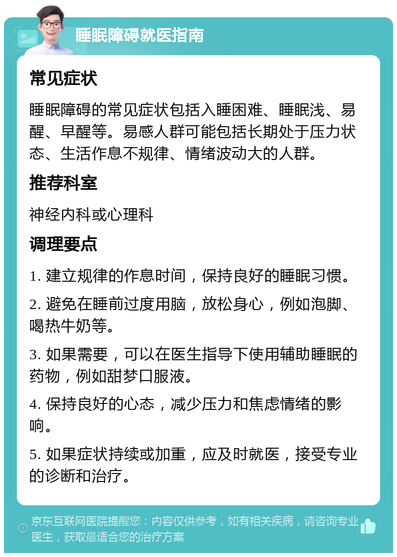 睡眠障碍就医指南 常见症状 睡眠障碍的常见症状包括入睡困难、睡眠浅、易醒、早醒等。易感人群可能包括长期处于压力状态、生活作息不规律、情绪波动大的人群。 推荐科室 神经内科或心理科 调理要点 1. 建立规律的作息时间，保持良好的睡眠习惯。 2. 避免在睡前过度用脑，放松身心，例如泡脚、喝热牛奶等。 3. 如果需要，可以在医生指导下使用辅助睡眠的药物，例如甜梦口服液。 4. 保持良好的心态，减少压力和焦虑情绪的影响。 5. 如果症状持续或加重，应及时就医，接受专业的诊断和治疗。