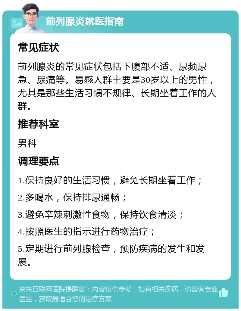 前列腺炎就医指南 常见症状 前列腺炎的常见症状包括下腹部不适、尿频尿急、尿痛等。易感人群主要是30岁以上的男性，尤其是那些生活习惯不规律、长期坐着工作的人群。 推荐科室 男科 调理要点 1.保持良好的生活习惯，避免长期坐着工作； 2.多喝水，保持排尿通畅； 3.避免辛辣刺激性食物，保持饮食清淡； 4.按照医生的指示进行药物治疗； 5.定期进行前列腺检查，预防疾病的发生和发展。