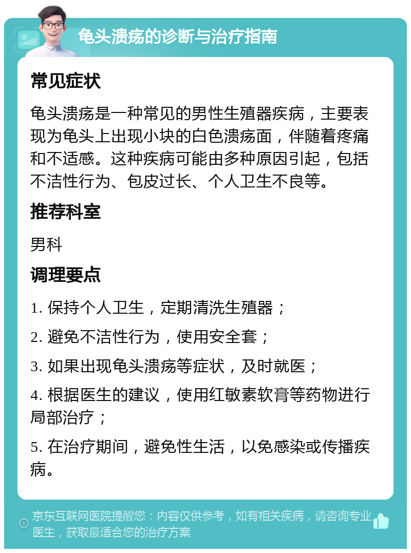 龟头溃疡的诊断与治疗指南 常见症状 龟头溃疡是一种常见的男性生殖器疾病，主要表现为龟头上出现小块的白色溃疡面，伴随着疼痛和不适感。这种疾病可能由多种原因引起，包括不洁性行为、包皮过长、个人卫生不良等。 推荐科室 男科 调理要点 1. 保持个人卫生，定期清洗生殖器； 2. 避免不洁性行为，使用安全套； 3. 如果出现龟头溃疡等症状，及时就医； 4. 根据医生的建议，使用红敏素软膏等药物进行局部治疗； 5. 在治疗期间，避免性生活，以免感染或传播疾病。