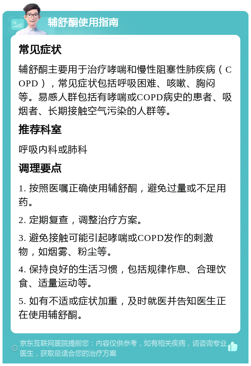 辅舒酮使用指南 常见症状 辅舒酮主要用于治疗哮喘和慢性阻塞性肺疾病（COPD），常见症状包括呼吸困难、咳嗽、胸闷等。易感人群包括有哮喘或COPD病史的患者、吸烟者、长期接触空气污染的人群等。 推荐科室 呼吸内科或肺科 调理要点 1. 按照医嘱正确使用辅舒酮，避免过量或不足用药。 2. 定期复查，调整治疗方案。 3. 避免接触可能引起哮喘或COPD发作的刺激物，如烟雾、粉尘等。 4. 保持良好的生活习惯，包括规律作息、合理饮食、适量运动等。 5. 如有不适或症状加重，及时就医并告知医生正在使用辅舒酮。