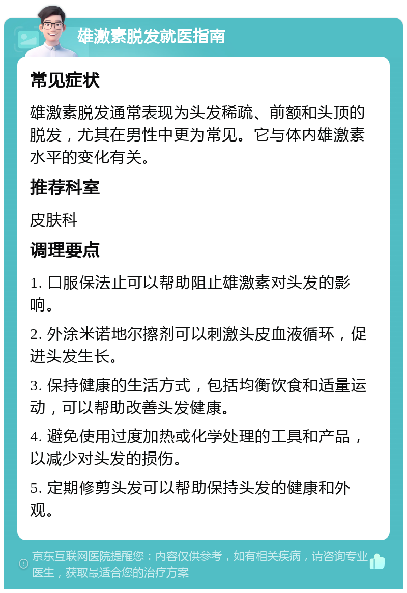 雄激素脱发就医指南 常见症状 雄激素脱发通常表现为头发稀疏、前额和头顶的脱发，尤其在男性中更为常见。它与体内雄激素水平的变化有关。 推荐科室 皮肤科 调理要点 1. 口服保法止可以帮助阻止雄激素对头发的影响。 2. 外涂米诺地尔擦剂可以刺激头皮血液循环，促进头发生长。 3. 保持健康的生活方式，包括均衡饮食和适量运动，可以帮助改善头发健康。 4. 避免使用过度加热或化学处理的工具和产品，以减少对头发的损伤。 5. 定期修剪头发可以帮助保持头发的健康和外观。