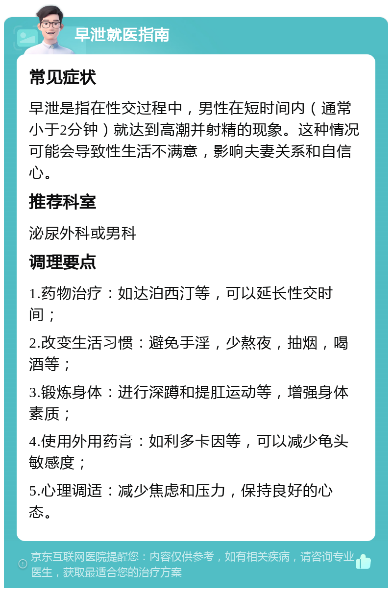 早泄就医指南 常见症状 早泄是指在性交过程中，男性在短时间内（通常小于2分钟）就达到高潮并射精的现象。这种情况可能会导致性生活不满意，影响夫妻关系和自信心。 推荐科室 泌尿外科或男科 调理要点 1.药物治疗：如达泊西汀等，可以延长性交时间； 2.改变生活习惯：避免手淫，少熬夜，抽烟，喝酒等； 3.锻炼身体：进行深蹲和提肛运动等，增强身体素质； 4.使用外用药膏：如利多卡因等，可以减少龟头敏感度； 5.心理调适：减少焦虑和压力，保持良好的心态。