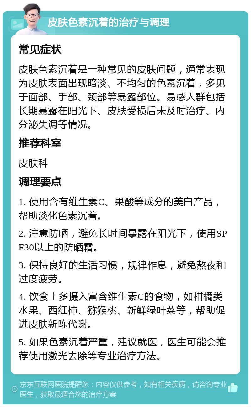 皮肤色素沉着的治疗与调理 常见症状 皮肤色素沉着是一种常见的皮肤问题，通常表现为皮肤表面出现暗淡、不均匀的色素沉着，多见于面部、手部、颈部等暴露部位。易感人群包括长期暴露在阳光下、皮肤受损后未及时治疗、内分泌失调等情况。 推荐科室 皮肤科 调理要点 1. 使用含有维生素C、果酸等成分的美白产品，帮助淡化色素沉着。 2. 注意防晒，避免长时间暴露在阳光下，使用SPF30以上的防晒霜。 3. 保持良好的生活习惯，规律作息，避免熬夜和过度疲劳。 4. 饮食上多摄入富含维生素C的食物，如柑橘类水果、西红柿、猕猴桃、新鲜绿叶菜等，帮助促进皮肤新陈代谢。 5. 如果色素沉着严重，建议就医，医生可能会推荐使用激光去除等专业治疗方法。