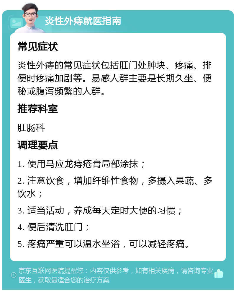 炎性外痔就医指南 常见症状 炎性外痔的常见症状包括肛门处肿块、疼痛、排便时疼痛加剧等。易感人群主要是长期久坐、便秘或腹泻频繁的人群。 推荐科室 肛肠科 调理要点 1. 使用马应龙痔疮膏局部涂抹； 2. 注意饮食，增加纤维性食物，多摄入果蔬、多饮水； 3. 适当活动，养成每天定时大便的习惯； 4. 便后清洗肛门； 5. 疼痛严重可以温水坐浴，可以减轻疼痛。