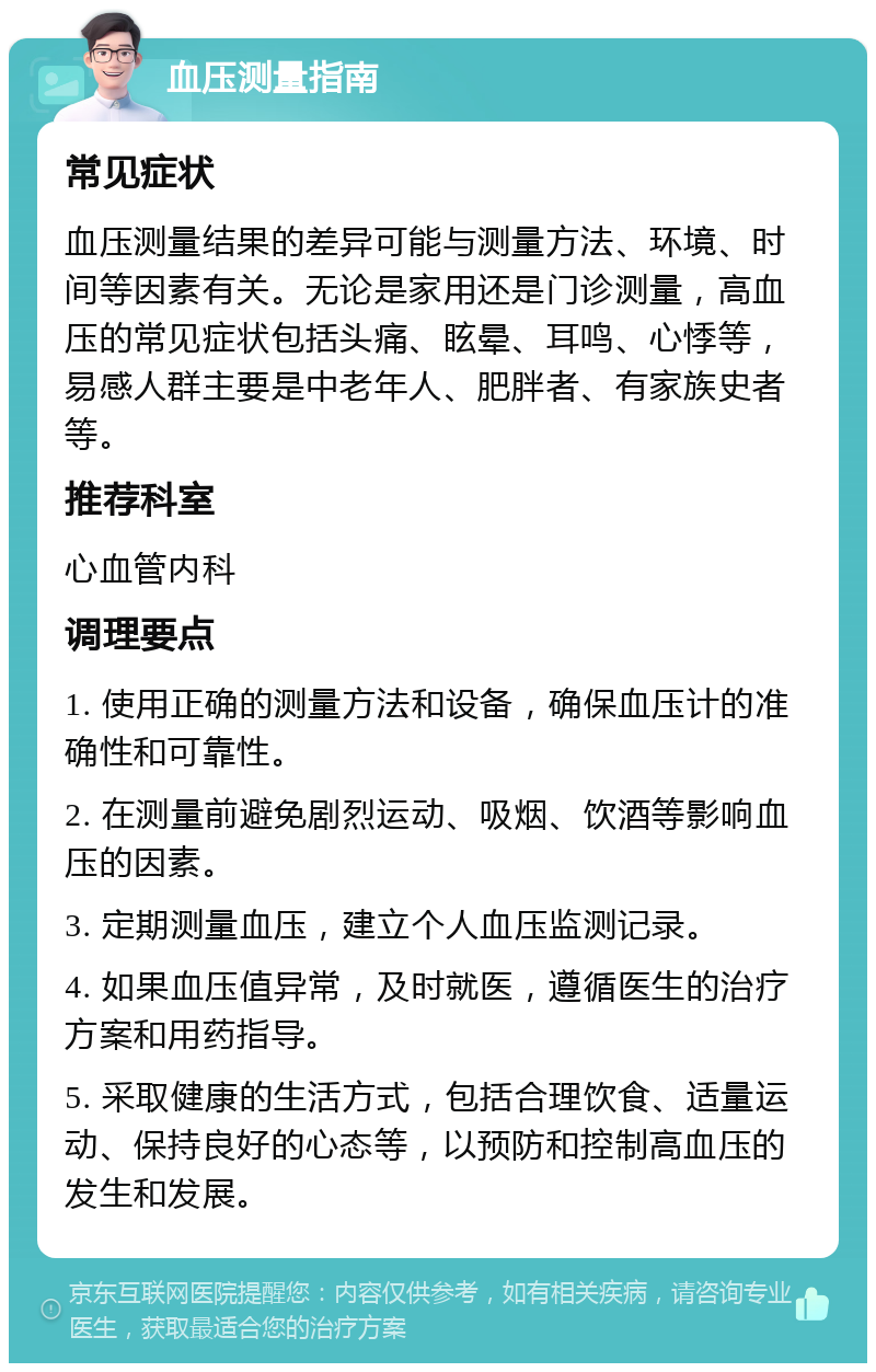 血压测量指南 常见症状 血压测量结果的差异可能与测量方法、环境、时间等因素有关。无论是家用还是门诊测量，高血压的常见症状包括头痛、眩晕、耳鸣、心悸等，易感人群主要是中老年人、肥胖者、有家族史者等。 推荐科室 心血管内科 调理要点 1. 使用正确的测量方法和设备，确保血压计的准确性和可靠性。 2. 在测量前避免剧烈运动、吸烟、饮酒等影响血压的因素。 3. 定期测量血压，建立个人血压监测记录。 4. 如果血压值异常，及时就医，遵循医生的治疗方案和用药指导。 5. 采取健康的生活方式，包括合理饮食、适量运动、保持良好的心态等，以预防和控制高血压的发生和发展。