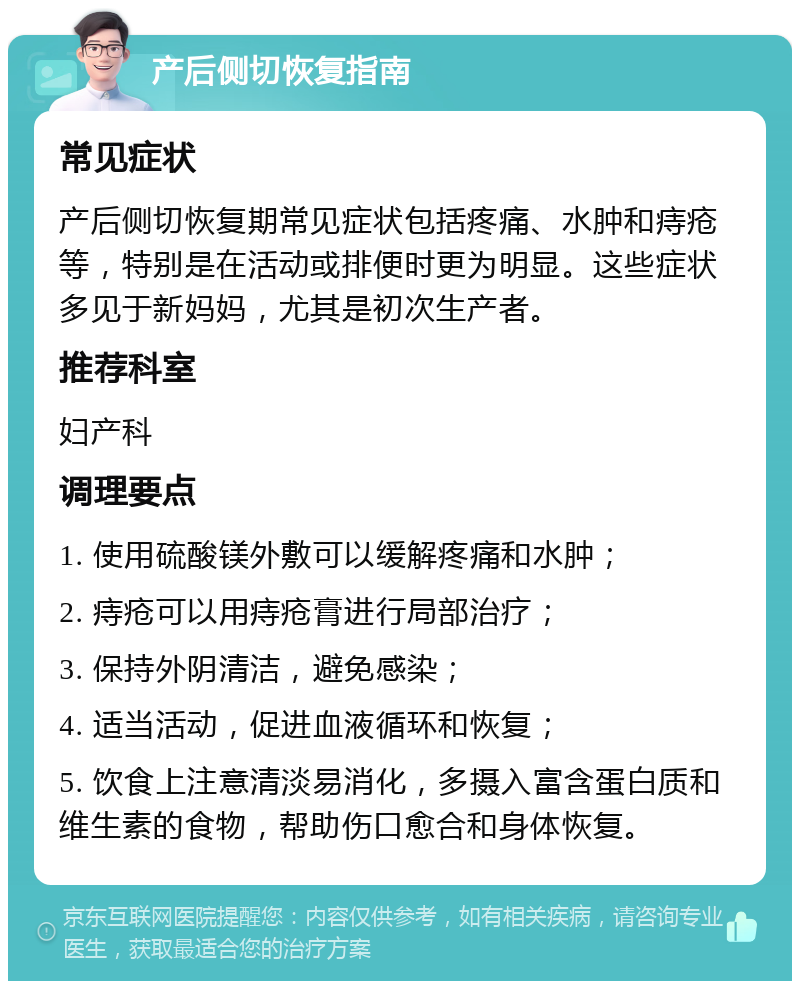 产后侧切恢复指南 常见症状 产后侧切恢复期常见症状包括疼痛、水肿和痔疮等，特别是在活动或排便时更为明显。这些症状多见于新妈妈，尤其是初次生产者。 推荐科室 妇产科 调理要点 1. 使用硫酸镁外敷可以缓解疼痛和水肿； 2. 痔疮可以用痔疮膏进行局部治疗； 3. 保持外阴清洁，避免感染； 4. 适当活动，促进血液循环和恢复； 5. 饮食上注意清淡易消化，多摄入富含蛋白质和维生素的食物，帮助伤口愈合和身体恢复。