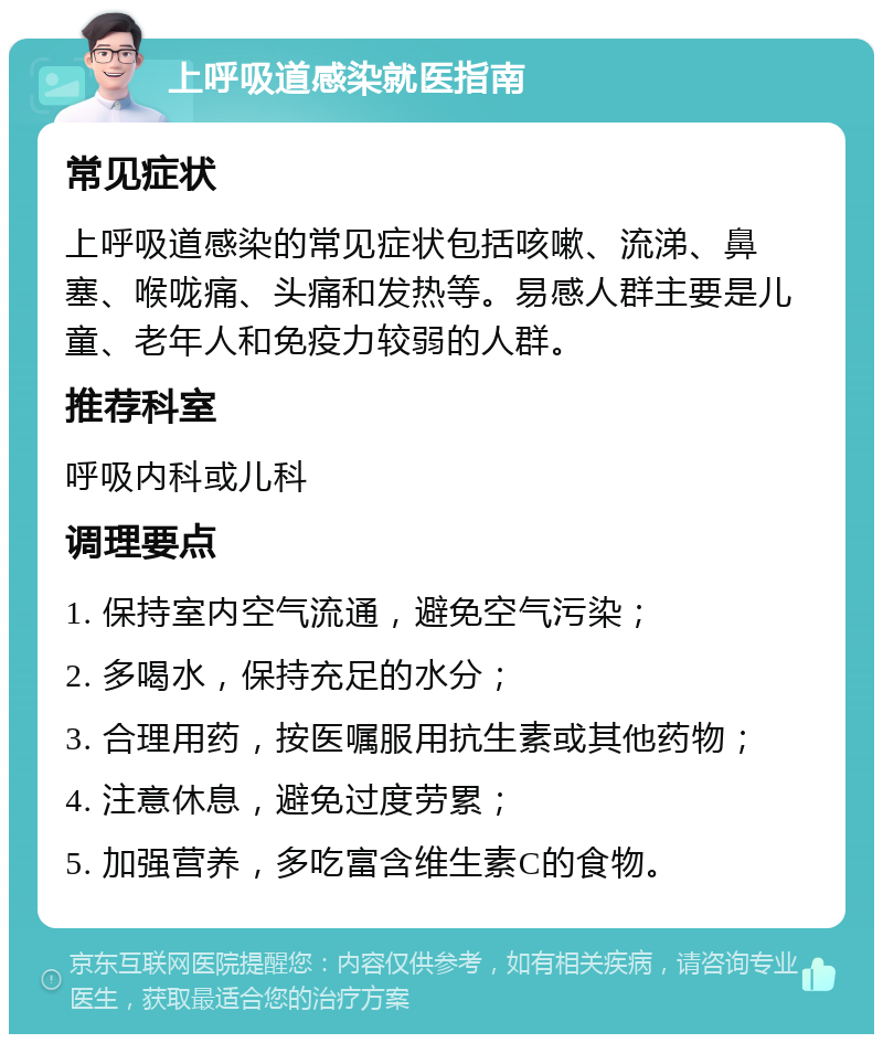 上呼吸道感染就医指南 常见症状 上呼吸道感染的常见症状包括咳嗽、流涕、鼻塞、喉咙痛、头痛和发热等。易感人群主要是儿童、老年人和免疫力较弱的人群。 推荐科室 呼吸内科或儿科 调理要点 1. 保持室内空气流通，避免空气污染； 2. 多喝水，保持充足的水分； 3. 合理用药，按医嘱服用抗生素或其他药物； 4. 注意休息，避免过度劳累； 5. 加强营养，多吃富含维生素C的食物。