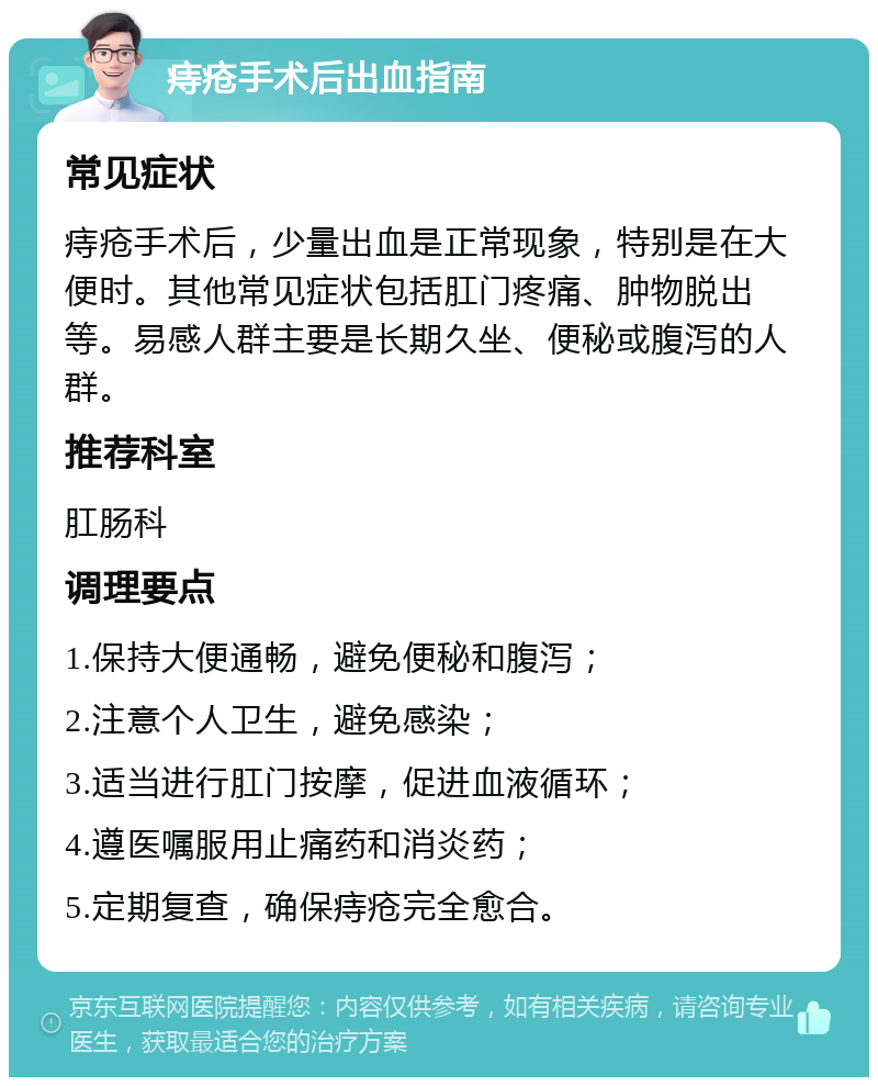 痔疮手术后出血指南 常见症状 痔疮手术后，少量出血是正常现象，特别是在大便时。其他常见症状包括肛门疼痛、肿物脱出等。易感人群主要是长期久坐、便秘或腹泻的人群。 推荐科室 肛肠科 调理要点 1.保持大便通畅，避免便秘和腹泻； 2.注意个人卫生，避免感染； 3.适当进行肛门按摩，促进血液循环； 4.遵医嘱服用止痛药和消炎药； 5.定期复查，确保痔疮完全愈合。