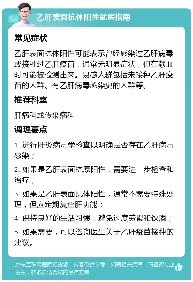 乙肝表面抗体阳性就医指南 常见症状 乙肝表面抗体阳性可能表示曾经感染过乙肝病毒或接种过乙肝疫苗，通常无明显症状，但在献血时可能被检测出来。易感人群包括未接种乙肝疫苗的人群、有乙肝病毒感染史的人群等。 推荐科室 肝病科或传染病科 调理要点 1. 进行肝炎病毒学检查以明确是否存在乙肝病毒感染； 2. 如果是乙肝表面抗原阳性，需要进一步检查和治疗； 3. 如果是乙肝表面抗体阳性，通常不需要特殊处理，但应定期复查肝功能； 4. 保持良好的生活习惯，避免过度劳累和饮酒； 5. 如果需要，可以咨询医生关于乙肝疫苗接种的建议。