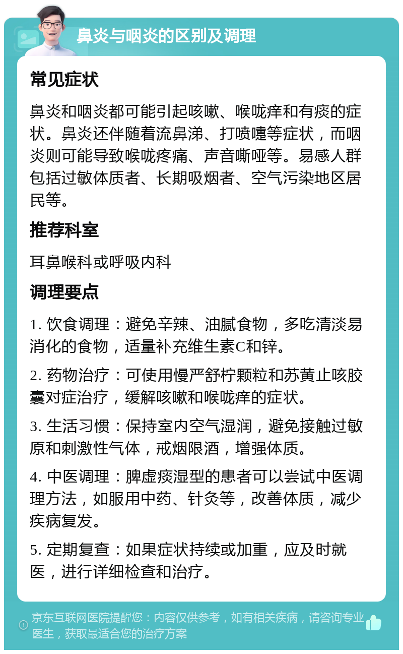 鼻炎与咽炎的区别及调理 常见症状 鼻炎和咽炎都可能引起咳嗽、喉咙痒和有痰的症状。鼻炎还伴随着流鼻涕、打喷嚏等症状，而咽炎则可能导致喉咙疼痛、声音嘶哑等。易感人群包括过敏体质者、长期吸烟者、空气污染地区居民等。 推荐科室 耳鼻喉科或呼吸内科 调理要点 1. 饮食调理：避免辛辣、油腻食物，多吃清淡易消化的食物，适量补充维生素C和锌。 2. 药物治疗：可使用慢严舒柠颗粒和苏黄止咳胶囊对症治疗，缓解咳嗽和喉咙痒的症状。 3. 生活习惯：保持室内空气湿润，避免接触过敏原和刺激性气体，戒烟限酒，增强体质。 4. 中医调理：脾虚痰湿型的患者可以尝试中医调理方法，如服用中药、针灸等，改善体质，减少疾病复发。 5. 定期复查：如果症状持续或加重，应及时就医，进行详细检查和治疗。