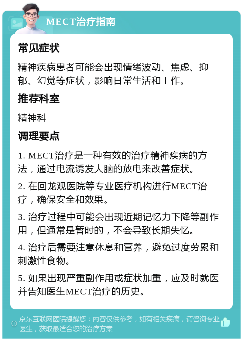 MECT治疗指南 常见症状 精神疾病患者可能会出现情绪波动、焦虑、抑郁、幻觉等症状，影响日常生活和工作。 推荐科室 精神科 调理要点 1. MECT治疗是一种有效的治疗精神疾病的方法，通过电流诱发大脑的放电来改善症状。 2. 在回龙观医院等专业医疗机构进行MECT治疗，确保安全和效果。 3. 治疗过程中可能会出现近期记忆力下降等副作用，但通常是暂时的，不会导致长期失忆。 4. 治疗后需要注意休息和营养，避免过度劳累和刺激性食物。 5. 如果出现严重副作用或症状加重，应及时就医并告知医生MECT治疗的历史。