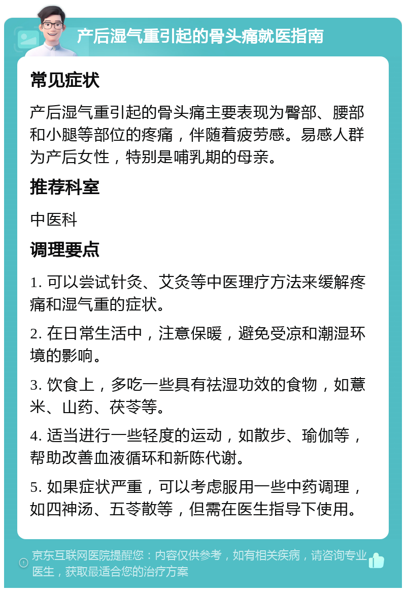 产后湿气重引起的骨头痛就医指南 常见症状 产后湿气重引起的骨头痛主要表现为臀部、腰部和小腿等部位的疼痛，伴随着疲劳感。易感人群为产后女性，特别是哺乳期的母亲。 推荐科室 中医科 调理要点 1. 可以尝试针灸、艾灸等中医理疗方法来缓解疼痛和湿气重的症状。 2. 在日常生活中，注意保暖，避免受凉和潮湿环境的影响。 3. 饮食上，多吃一些具有祛湿功效的食物，如薏米、山药、茯苓等。 4. 适当进行一些轻度的运动，如散步、瑜伽等，帮助改善血液循环和新陈代谢。 5. 如果症状严重，可以考虑服用一些中药调理，如四神汤、五苓散等，但需在医生指导下使用。