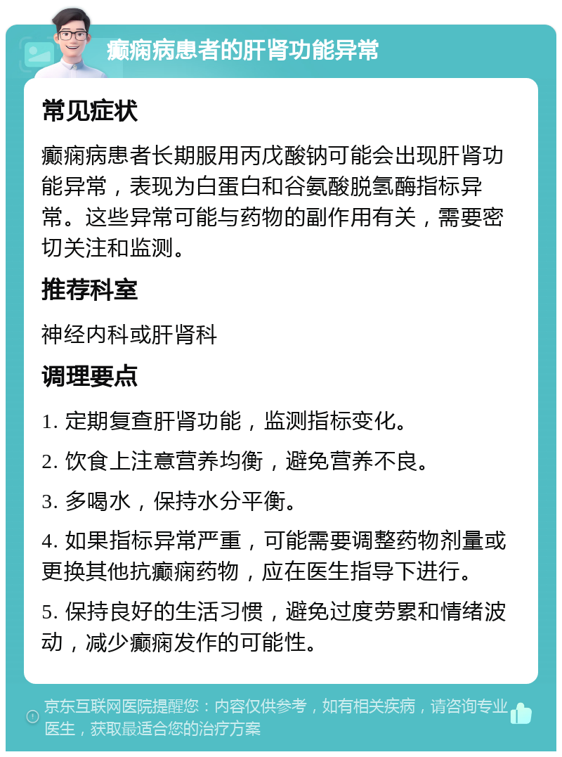 癫痫病患者的肝肾功能异常 常见症状 癫痫病患者长期服用丙戊酸钠可能会出现肝肾功能异常，表现为白蛋白和谷氨酸脱氢酶指标异常。这些异常可能与药物的副作用有关，需要密切关注和监测。 推荐科室 神经内科或肝肾科 调理要点 1. 定期复查肝肾功能，监测指标变化。 2. 饮食上注意营养均衡，避免营养不良。 3. 多喝水，保持水分平衡。 4. 如果指标异常严重，可能需要调整药物剂量或更换其他抗癫痫药物，应在医生指导下进行。 5. 保持良好的生活习惯，避免过度劳累和情绪波动，减少癫痫发作的可能性。