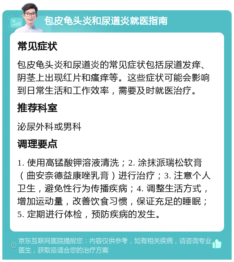 包皮龟头炎和尿道炎就医指南 常见症状 包皮龟头炎和尿道炎的常见症状包括尿道发痒、阴茎上出现红片和瘙痒等。这些症状可能会影响到日常生活和工作效率，需要及时就医治疗。 推荐科室 泌尿外科或男科 调理要点 1. 使用高锰酸钾溶液清洗；2. 涂抹派瑞松软膏（曲安奈德益康唑乳膏）进行治疗；3. 注意个人卫生，避免性行为传播疾病；4. 调整生活方式，增加运动量，改善饮食习惯，保证充足的睡眠；5. 定期进行体检，预防疾病的发生。