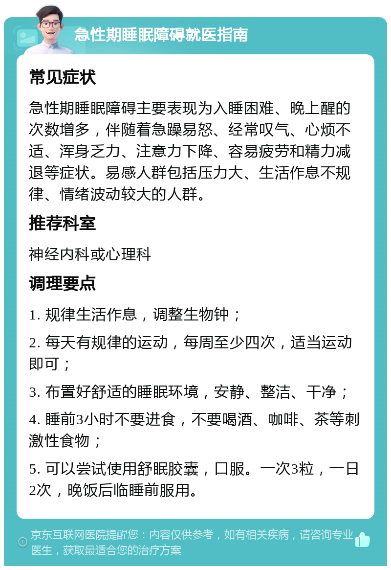 急性期睡眠障碍就医指南 常见症状 急性期睡眠障碍主要表现为入睡困难、晚上醒的次数增多，伴随着急躁易怒、经常叹气、心烦不适、浑身乏力、注意力下降、容易疲劳和精力减退等症状。易感人群包括压力大、生活作息不规律、情绪波动较大的人群。 推荐科室 神经内科或心理科 调理要点 1. 规律生活作息，调整生物钟； 2. 每天有规律的运动，每周至少四次，适当运动即可； 3. 布置好舒适的睡眠环境，安静、整洁、干净； 4. 睡前3小时不要进食，不要喝酒、咖啡、茶等刺激性食物； 5. 可以尝试使用舒眠胶囊，口服。一次3粒，一日2次，晚饭后临睡前服用。