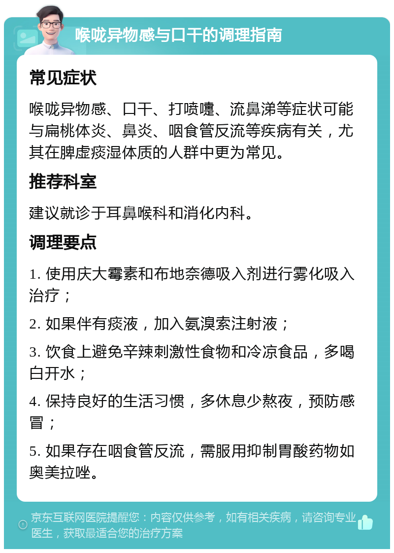 喉咙异物感与口干的调理指南 常见症状 喉咙异物感、口干、打喷嚏、流鼻涕等症状可能与扁桃体炎、鼻炎、咽食管反流等疾病有关，尤其在脾虚痰湿体质的人群中更为常见。 推荐科室 建议就诊于耳鼻喉科和消化内科。 调理要点 1. 使用庆大霉素和布地奈德吸入剂进行雾化吸入治疗； 2. 如果伴有痰液，加入氨溴索注射液； 3. 饮食上避免辛辣刺激性食物和冷凉食品，多喝白开水； 4. 保持良好的生活习惯，多休息少熬夜，预防感冒； 5. 如果存在咽食管反流，需服用抑制胃酸药物如奥美拉唑。