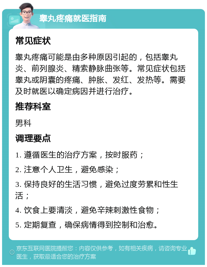 睾丸疼痛就医指南 常见症状 睾丸疼痛可能是由多种原因引起的，包括睾丸炎、前列腺炎、精索静脉曲张等。常见症状包括睾丸或阴囊的疼痛、肿胀、发红、发热等。需要及时就医以确定病因并进行治疗。 推荐科室 男科 调理要点 1. 遵循医生的治疗方案，按时服药； 2. 注意个人卫生，避免感染； 3. 保持良好的生活习惯，避免过度劳累和性生活； 4. 饮食上要清淡，避免辛辣刺激性食物； 5. 定期复查，确保病情得到控制和治愈。