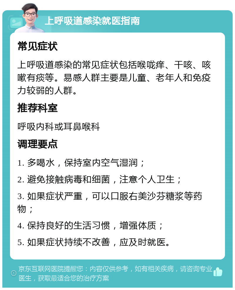 上呼吸道感染就医指南 常见症状 上呼吸道感染的常见症状包括喉咙痒、干咳、咳嗽有痰等。易感人群主要是儿童、老年人和免疫力较弱的人群。 推荐科室 呼吸内科或耳鼻喉科 调理要点 1. 多喝水，保持室内空气湿润； 2. 避免接触病毒和细菌，注意个人卫生； 3. 如果症状严重，可以口服右美沙芬糖浆等药物； 4. 保持良好的生活习惯，增强体质； 5. 如果症状持续不改善，应及时就医。