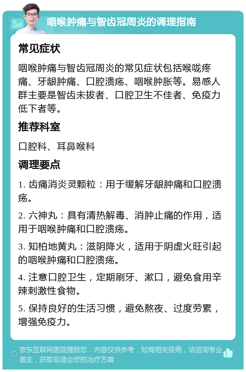 咽喉肿痛与智齿冠周炎的调理指南 常见症状 咽喉肿痛与智齿冠周炎的常见症状包括喉咙疼痛、牙龈肿痛、口腔溃疡、咽喉肿胀等。易感人群主要是智齿未拔者、口腔卫生不佳者、免疫力低下者等。 推荐科室 口腔科、耳鼻喉科 调理要点 1. 齿痛消炎灵颗粒：用于缓解牙龈肿痛和口腔溃疡。 2. 六神丸：具有清热解毒、消肿止痛的作用，适用于咽喉肿痛和口腔溃疡。 3. 知柏地黄丸：滋阴降火，适用于阴虚火旺引起的咽喉肿痛和口腔溃疡。 4. 注意口腔卫生，定期刷牙、漱口，避免食用辛辣刺激性食物。 5. 保持良好的生活习惯，避免熬夜、过度劳累，增强免疫力。